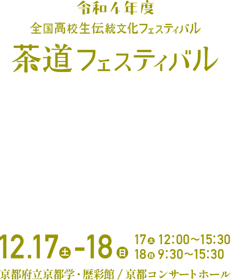 令和4年度 全国高校生伝統文化フェスティバル 茶道フェスティバル 12.17（土）-18（日）| 17（土）12:00-15:30 / 18（日）9:30-15:30 / 京都府立京都学・歴彩館、京都コンサートホール