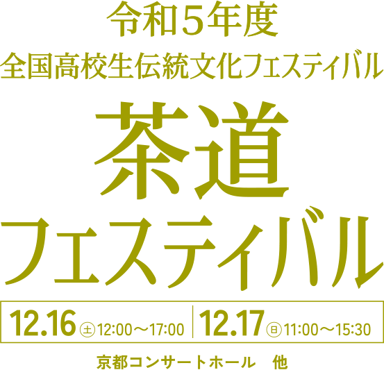 令和5年度 全国高校生伝統文化フェスティバル 茶道フェスティバル 12.16(土)12:00〜17:00 | 12.17(日)11:00〜15:30 京都コンサートホール他