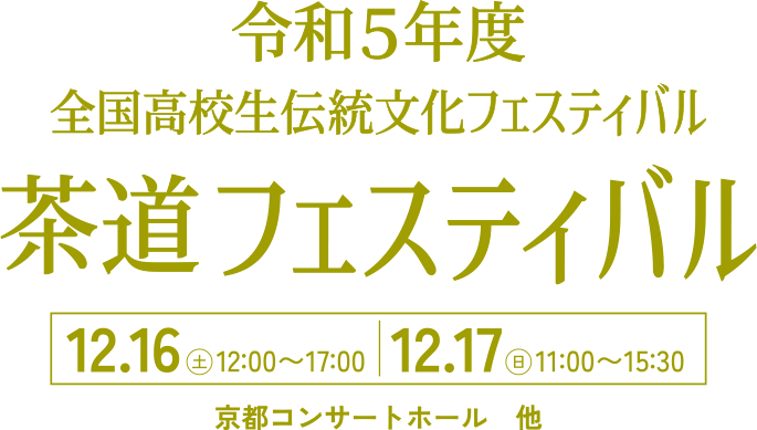 令和5年度 全国高校生伝統文化フェスティバル 茶道フェスティバル 12.16(土)12:00〜17:00 | 12.17(日)11:00〜15:30 京都コンサートホール他
