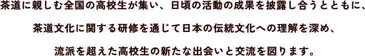 茶道に親しむ全国の高校生が集い、日頃の活動の成果を披露し合うとともに、茶道文化に関する研修を通じて日本の伝統文化への理解を深め、流派を超えた高校生の新たな出会いと交流を図ります。