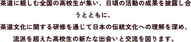 茶道に親しむ全国の高校生が集い、日頃の活動の成果を披露し合うとともに、茶道文化に関する研修を通じて日本の伝統文化への理解を深め、流派を超えた高校生の新たな出会いと交流を図ります。