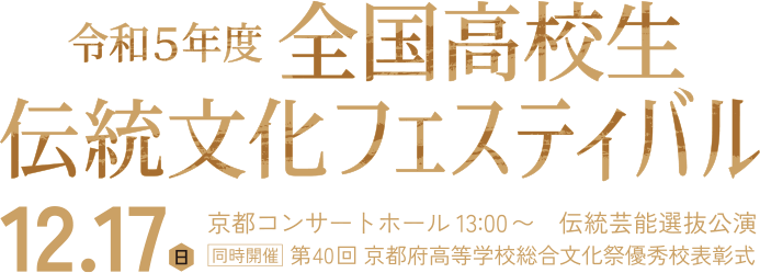 令和5年度 全国高校生伝統文化フェスティバル 伝統芸能選抜公演 / 12.17（日）京都コンサートホール 13:00〜 伝統芸能選抜公園 同時開催 第40回 京都府高等学校総合文化祭優秀表彰式