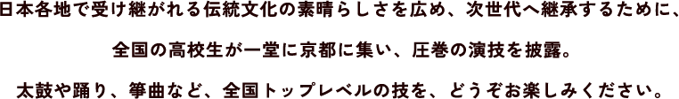 日本各地で受け継がれる伝統文化の素晴らしさを広め、次世代へ継承するために、全国の高校生が一堂に京都に集い、圧巻の演技を披露。太鼓や踊り、箏曲など、全国トップレベルの技を、どうぞお楽しみください。