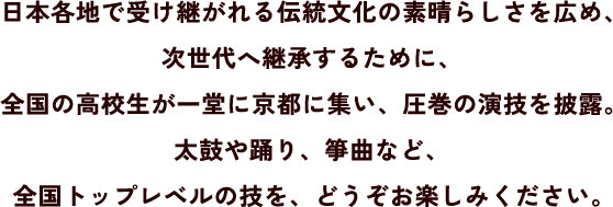 日本各地で受け継がれる伝統文化の素晴らしさを広め、次世代へ継承するために、全国の高校生が一堂に京都に集い、圧巻の演技を披露。太鼓や踊り、箏曲など、全国トップレベルの技を、どうぞお楽しみください。