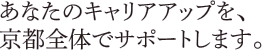 あなたのキャリアアップを、京都全体でサポートします。