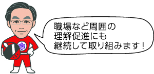 職場など周囲の理解促進にも継続して取り組みます！