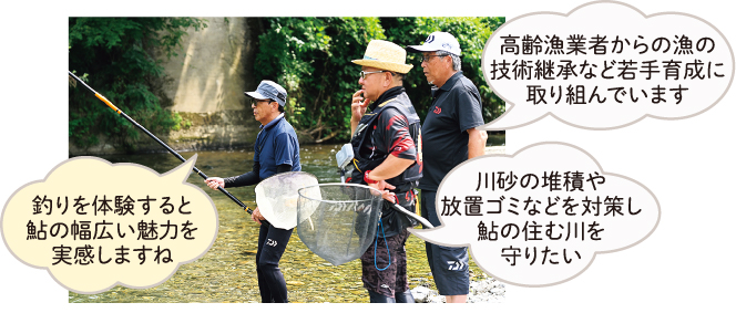 高齢漁業者からの漁の技術継承など若手育成に取り組んでいます 川砂の堆積や放置ゴミなどを対策し鮎の住む川を守りたい 釣りを体験すると鮎の幅広い魅力を実感しますね