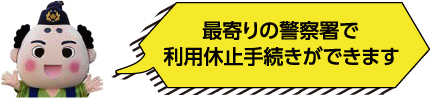 最寄りの警察署で利用休止手続きができます