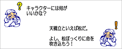 キャラクターには何がいいかな？天橋立といえば松だ。よし、松ぼっくりに命を吹き込もう。